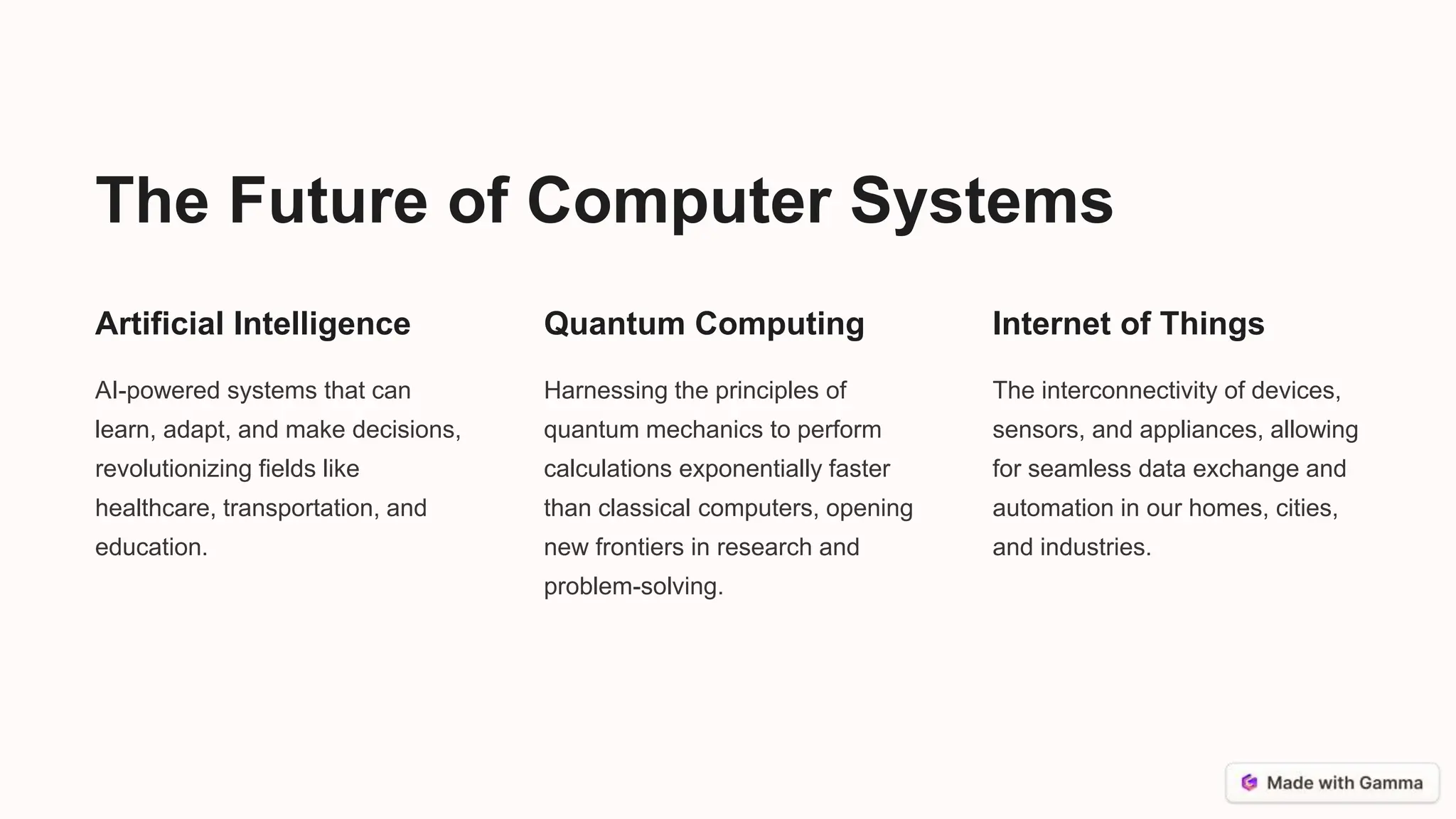 The Future of Computer Systems
Artificial Intelligence
AI-powered systems that can
learn, adapt, and make decisions,
revolutionizing fields like
healthcare, transportation, and
education.
Quantum Computing
Harnessing the principles of
quantum mechanics to perform
calculations exponentially faster
than classical computers, opening
new frontiers in research and
problem-solving.
Internet of Things
The interconnectivity of devices,
sensors, and appliances, allowing
for seamless data exchange and
automation in our homes, cities,
and industries.
 