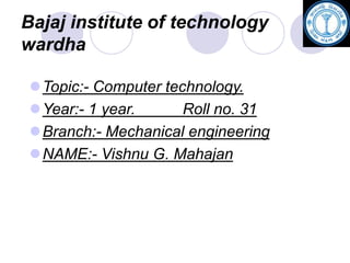 Bajaj institute of technology
wardha
Topic:- Computer technology.
Year:- 1 year. Roll no. 31
Branch:- Mechanical engineering
NAME:- Vishnu G. Mahajan
 