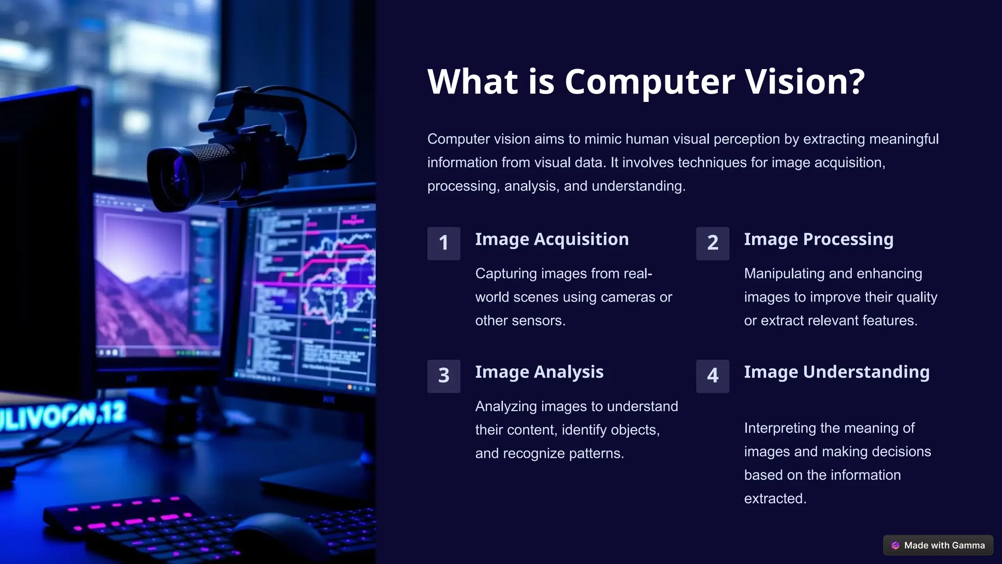 What is Computer Vision?
Computer vision aims to mimic human visual perception by extracting meaningful
information from visual data. It involves techniques for image acquisition,
processing, analysis, and understanding.
1 Image Acquisition
Capturing images from real-
world scenes using cameras or
other sensors.
2 Image Processing
Manipulating and enhancing
images to improve their quality
or extract relevant features.
3 Image Analysis
Analyzing images to understand
their content, identify objects,
and recognize patterns.
4 Image Understanding
Interpreting the meaning of
images and making decisions
based on the information
extracted.
 