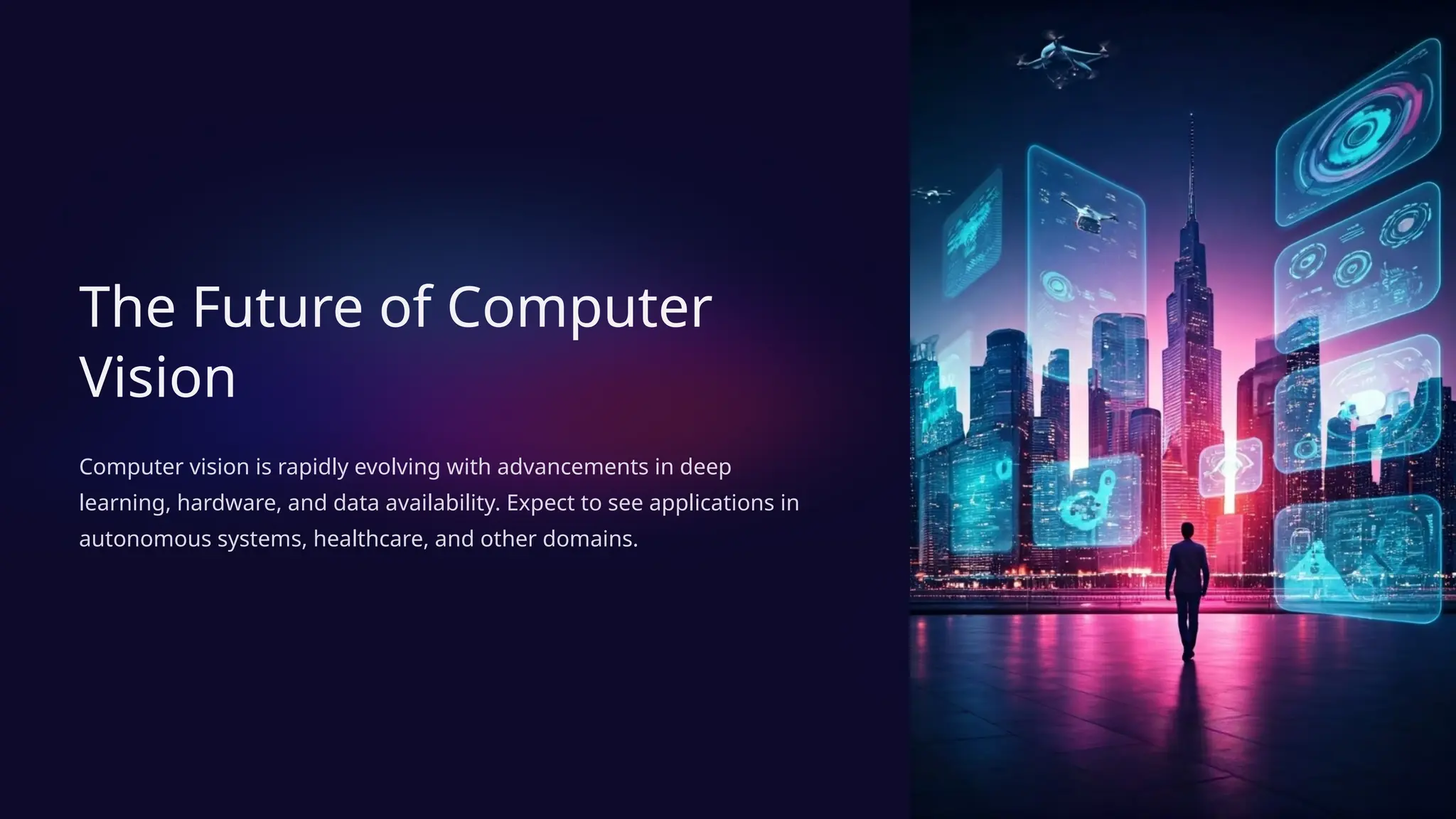 The Future of Computer
Vision
Computer vision is rapidly evolving with advancements in deep
learning, hardware, and data availability. Expect to see applications in
autonomous systems, healthcare, and other domains.
 