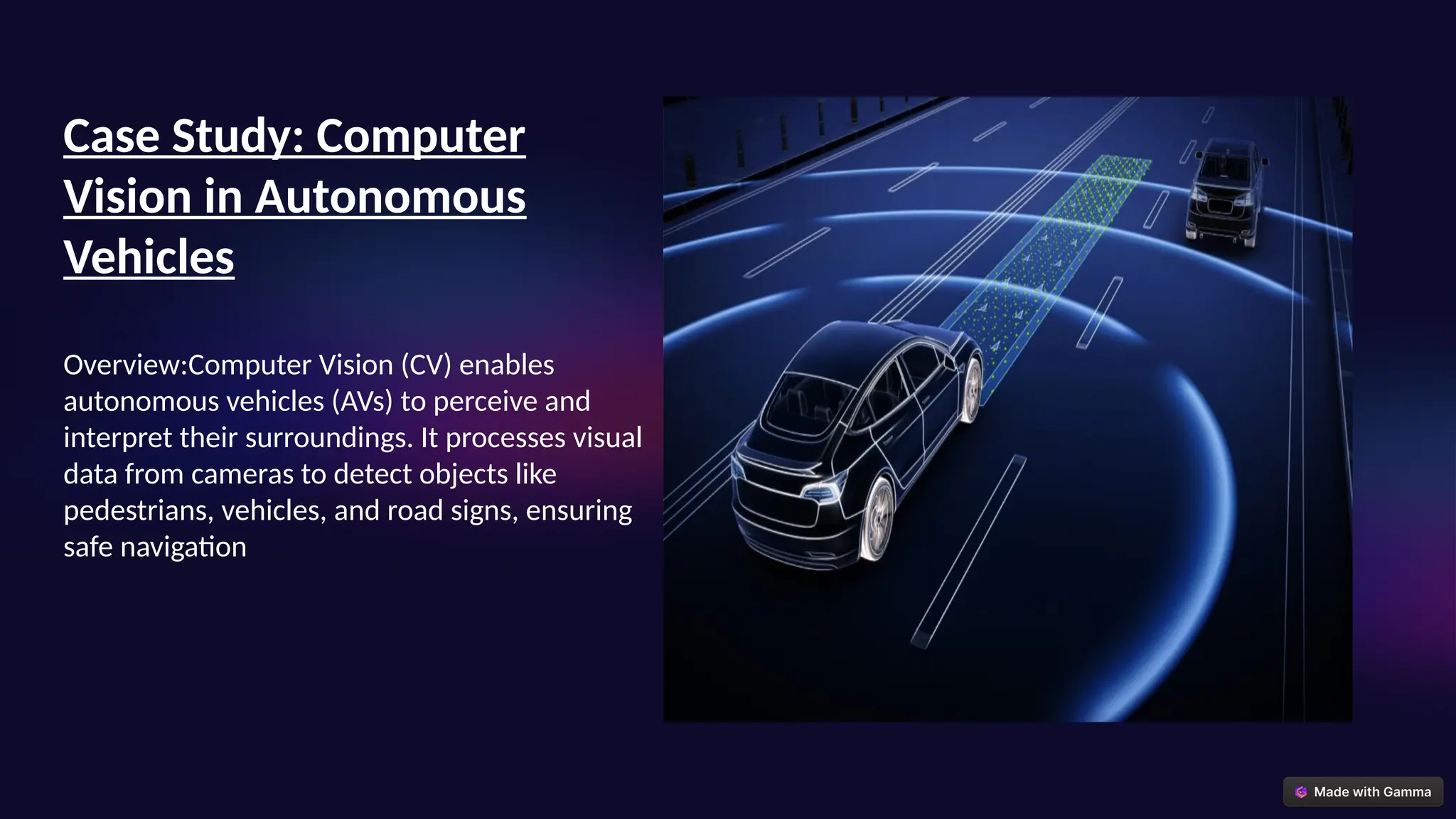 Case Study: Computer
Vision in Autonomous
Vehicles
Overview:Computer Vision (CV) enables
autonomous vehicles (AVs) to perceive and
interpret their surroundings. It processes visual
data from cameras to detect objects like
pedestrians, vehicles, and road signs, ensuring
safe navigation
 