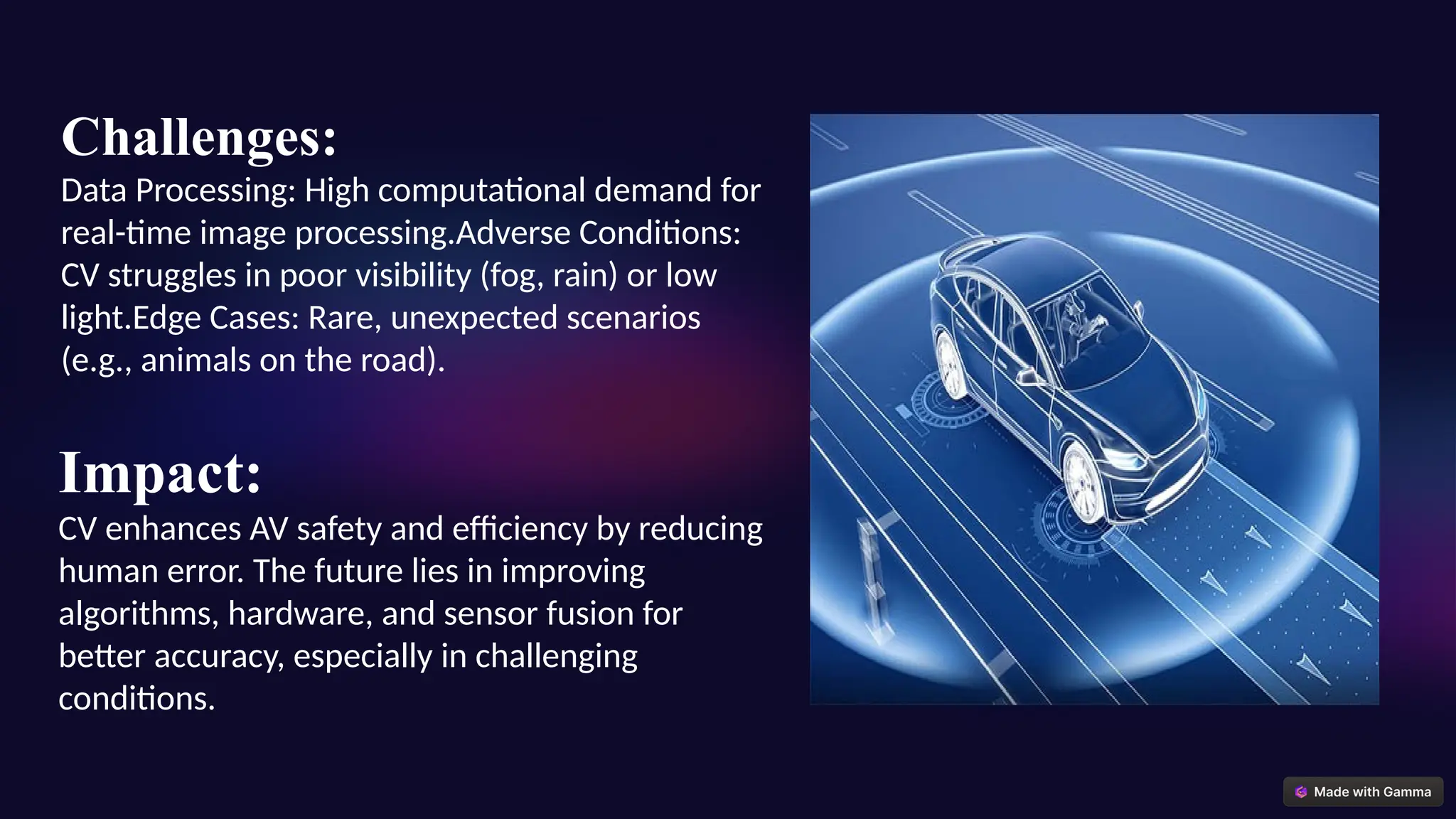 Challenges:
Data Processing: High computational demand for
real-time image processing.Adverse Conditions:
CV struggles in poor visibility (fog, rain) or low
light.Edge Cases: Rare, unexpected scenarios
(e.g., animals on the road).
Impact:
CV enhances AV safety and efficiency by reducing
human error. The future lies in improving
algorithms, hardware, and sensor fusion for
better accuracy, especially in challenging
conditions.
 
