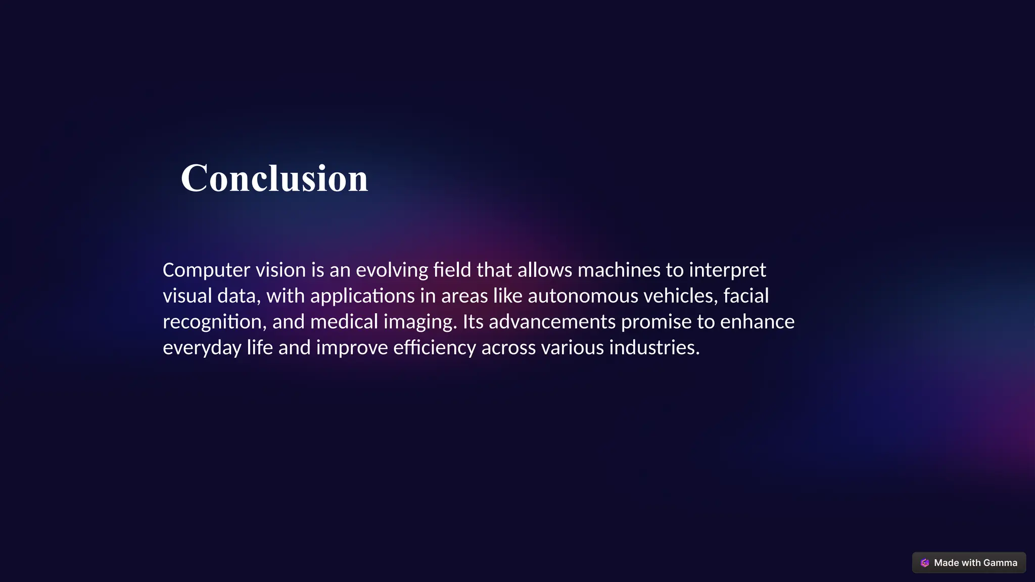Computer vision is an evolving field that allows machines to interpret
visual data, with applications in areas like autonomous vehicles, facial
recognition, and medical imaging. Its advancements promise to enhance
everyday life and improve efficiency across various industries.
Conclusion
 