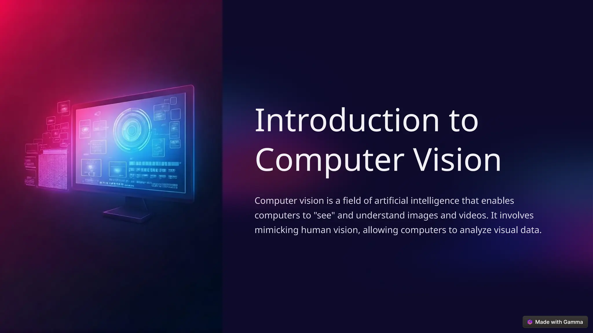 Introduction to
Computer Vision
Computer vision is a field of artificial intelligence that enables
computers to "see" and understand images and videos. It involves
mimicking human vision, allowing computers to analyze visual data.
 
