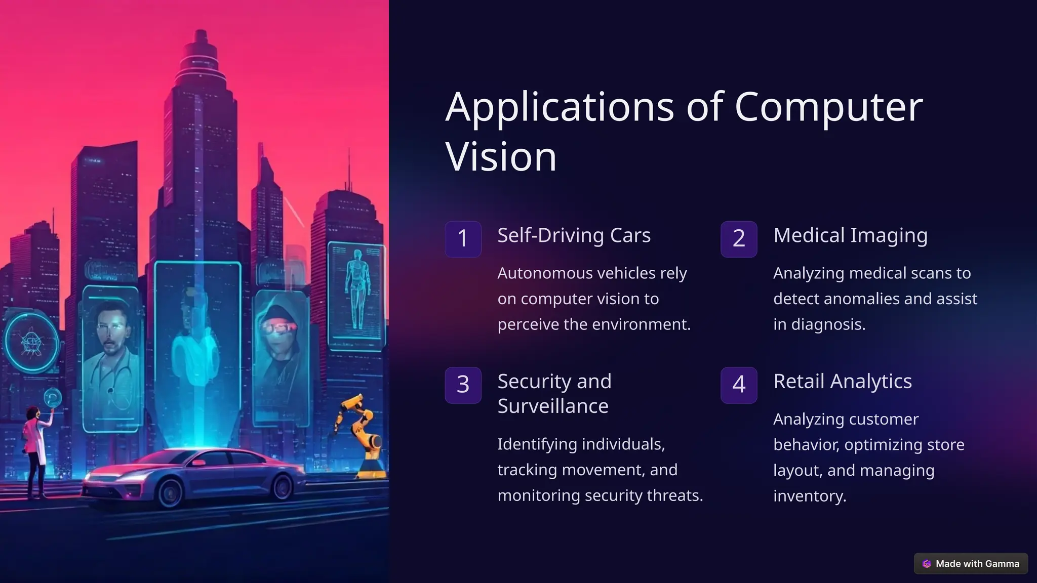 Applications of Computer
Vision
1 Self-Driving Cars
Autonomous vehicles rely
on computer vision to
perceive the environment.
2 Medical Imaging
Analyzing medical scans to
detect anomalies and assist
in diagnosis.
3 Security and
Surveillance
Identifying individuals,
tracking movement, and
monitoring security threats.
4 Retail Analytics
Analyzing customer
behavior, optimizing store
layout, and managing
inventory.
 