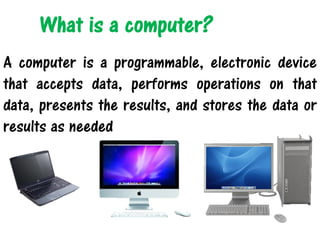What is a computer?
A computer is a programmable, electronic device
that accepts data, performs operations on that
data, presents the results, and stores the data or
results as needed
 