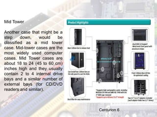 Mid Tower
Another case that might be a
step down, would be
classified as a mid tower
case. Mid-tower cases are the
most widely used computer
cases. Mid Tower cases are
about 18 to 24 (45 to 60 cm)
inches high and they usually
contain 2 to 4 internal drive
bays and a similar number of
external bays (for CD/DVD
readers and similar).
Centurion 6
 