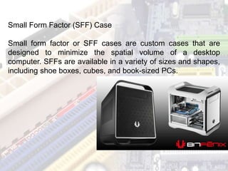Small Form Factor (SFF) Case
Small form factor or SFF cases are custom cases that are
designed to minimize the spatial volume of a desktop
computer. SFFs are available in a variety of sizes and shapes,
including shoe boxes, cubes, and book-sized PCs.
 