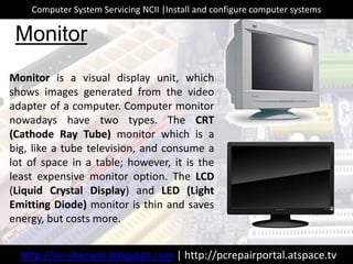 Monitor is a visual display unit, which
shows images generated from the video
adapter of a computer. Computer monitor
nowadays have two types. The CRT
(Cathode Ray Tube) monitor which is a
big, like a tube television, and consume a
lot of space in a table; however, it is the
least expensive monitor option. The LCD
(Liquid Crystal Display) and LED (Light
Emitting Diode) monitor is thin and saves
energy, but costs more.
Monitor
http://sir-sherwin.blogspot.com | http://pcrepairportal.atspace.tv
Computer System Servicing NCII |Install and configure computer systems
 