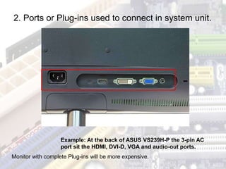 Example: At the back of ASUS VS239H-P the 3-pin AC
port sit the HDMI, DVI-D, VGA and audio-out ports.
2. Ports or Plug-ins used to connect in system unit.
Monitor with complete Plug-ins will be more expensive.
 