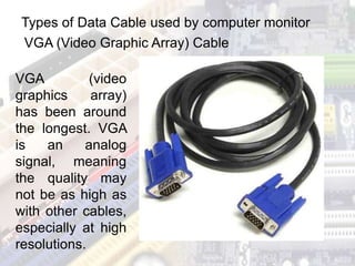 Types of Data Cable used by computer monitor
VGA (Video Graphic Array) Cable
VGA (video
graphics array)
has been around
the longest. VGA
is an analog
signal, meaning
the quality may
not be as high as
with other cables,
especially at high
resolutions.
 
