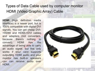 Types of Data Cable used by computer monitor
HDMI (Video Graphic Array) Cable
HDMI (high definition media
interface) is a newer port, but is
100% compatible with digital DVI
signals. You can get cheap DVI-
>HDMI and HDMI->DVI cables
and adapters (not converters,
because there's nothing to
convert). HDMI has the
advantage of being able to carry
an audio signal, but this only
works if your card supports
outputting HDMI audio and your
monitor has built-in speakers
can can receive audio over
HDMI.
 