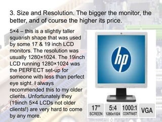 5×4 – this is a slightly taller
squarish shape that was used
by some 17 & 19 inch LCD
monitors. The resolution was
usually 1280×1024. The 19inch
LCD running 1280×1024 was
the PERFECT set-up for
someone with less than perfect
eye sight. I always
recommended this to my older
clients. Unfortunately they
(19inch 5×4 LCDs not older
clients!) are very hard to come
by any more.
3. Size and Resolution. The bigger the monitor, the
better, and of course the higher its price.
 