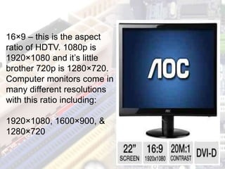 16×9 – this is the aspect
ratio of HDTV. 1080p is
1920×1080 and it’s little
brother 720p is 1280×720.
Computer monitors come in
many different resolutions
with this ratio including:
1920×1080, 1600×900, &
1280×720
 