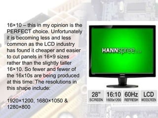 16×10 – this in my opinion is the
PERFECT choice. Unfortunately
it is becoming less and less
common as the LCD industry
has found it cheaper and easier
to cut panels in 16×9 sizes
rather than the slightly taller
16×10. So fewer and fewer of
the 16x10s are being produced
at this time. The resolutions in
this shape include:
1920×1200, 1680×1050 &
1280×800
 