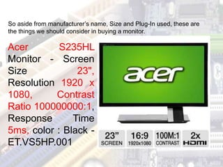 Acer S235HL
Monitor - Screen
Size 23",
Resolution 1920 x
1080, Contrast
Ratio 100000000:1,
Response Time
5ms, color : Black -
ET.VS5HP.001
So aside from manufacturer’s name, Size and Plug-In used, these are
the things we should consider in buying a monitor.
 