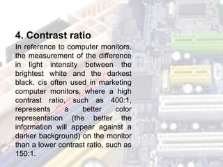 In reference to computer monitors,
the measurement of the difference
in light intensity between the
brightest white and the darkest
black. cis often used in marketing
computer monitors, where a high
contrast ratio, such as 400:1,
represents a better color
representation (the better the
information will appear against a
darker background) on the monitor
than a lower contrast ratio, such as
150:1.
4. Contrast ratio
 