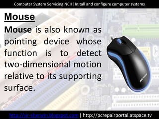 Mouse is also known as
pointing device whose
function is to detect
two-dimensional motion
relative to its supporting
surface.
Mouse
http://sir-sherwin.blogspot.com | http://pcrepairportal.atspace.tv
Computer System Servicing NCII |Install and configure computer systems
 