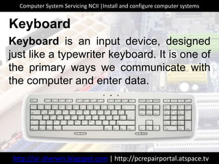 Keyboard is an input device, designed
just like a typewriter keyboard. It is one of
the primary ways we communicate with
the computer and enter data.
Keyboard
http://sir-sherwin.blogspot.com | http://pcrepairportal.atspace.tv
Computer System Servicing NCII |Install and configure computer systems
 