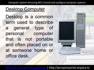 Desktop is a common
term used to describe
a general type of
personal computer
that is not portable
and often placed on or
at someone home or
office desk.
Desktop Computer
http://sir-sherwin.blogspot.com | http://pcrepairportal.atspace.tv
Computer System Servicing NCII |Install and configure computer systems
 