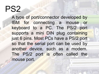 A type of port/connector developed by
IBM for connecting a mouse or
keyboard to a PC. The PS/2 port
supports a mini DIN plug containing
just 6 pins. Most PCs have a PS/2 port
so that the serial port can be used by
another device, such as a modem.
The PS/2 port is often called the
mouse port.
PS2
 