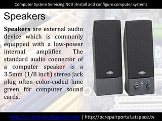 Speakers are external audio
device which is commonly
equipped with a low-power
internal amplifier. The
standard audio connector of
a computer speaker is a
3.5mm (1/8 inch) stereo jack
plug often color-coded lime
green for computer sound
cards.
Speakers
http://sir-sherwin.blogspot.com | http://pcrepairportal.atspace.tv
Computer System Servicing NCII |Install and configure computer systems
 