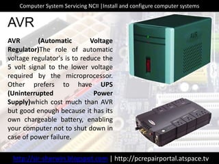 AVR (Automatic Voltage
Regulator)The role of automatic
voltage regulator's is to reduce the
5 volt signal to the lower voltage
required by the microprocessor.
Other prefers to have UPS
(Uninterrupted Power
Supply)which cost much than AVR
but good enough because it has its
own chargeable battery, enabling
your computer not to shut down in
case of power failure.
AVR
http://sir-sherwin.blogspot.com | http://pcrepairportal.atspace.tv
Computer System Servicing NCII |Install and configure computer systems
 
