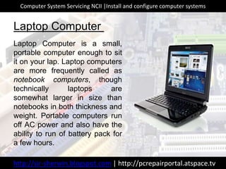 Laptop Computer
Laptop Computer is a small,
portable computer enough to sit
it on your lap. Laptop computers
are more frequently called as
notebook computers, though
technically laptops are
somewhat larger in size than
notebooks in both thickness and
weight. Portable computers run
off AC power and also have the
ability to run of battery pack for
a few hours.
http://sir-sherwin.blogspot.com | http://pcrepairportal.atspace.tv
Computer System Servicing NCII |Install and configure computer systems
 