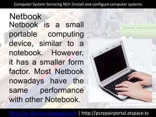 Netbook is a small
portable computing
device, similar to a
notebook. However,
it has a smaller form
factor. Most Netbook
nowadays have the
same performance
with other Notebook.
Netbook
http://sir-sherwin.blogspot.com | http://pcrepairportal.atspace.tv
Computer System Servicing NCII |Install and configure computer systems
 