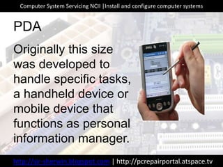 Originally this size
was developed to
handle specific tasks,
a handheld device or
mobile device that
functions as personal
information manager.
PDA
http://sir-sherwin.blogspot.com | http://pcrepairportal.atspace.tv
Computer System Servicing NCII |Install and configure computer systems
 