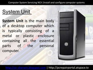 System Unit is the main body
of a desktop computer which
is typically consisting of a
metal or plastic enclosure
containing all the essential
parts of the personal
computer.
System Unit
http://sir-sherwin.blogspot.com | http://pcrepairportal.atspace.tv
Computer System Servicing NCII |Install and configure computer systems
 