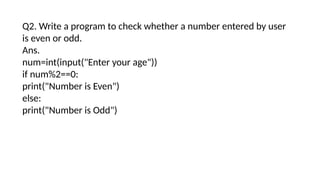 Q2. Write a program to check whether a number entered by user
is even or odd.
Ans.
num=int(input("Enter your age"))
if num%2==0:
print("Number is Even")
else:
print("Number is Odd")
 