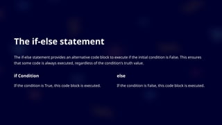 The if-else statement
The if-else statement provides an alternative code block to execute if the initial condition is False. This ensures
that some code is always executed, regardless of the condition's truth value.
if Condition
If the condition is True, this code block is executed.
else
If the condition is False, this code block is executed.
 