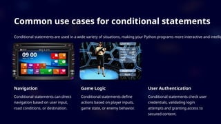 Common use cases for conditional statements
Conditional statements are used in a wide variety of situations, making your Python programs more interactive and intellig
Navigation
Conditional statements can direct
navigation based on user input,
road conditions, or destination.
Game Logic
Conditional statements define
actions based on player inputs,
game state, or enemy behavior.
User Authentication
Conditional statements check user
credentials, validating login
attempts and granting access to
secured content.
 