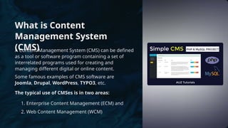 What is Content
Management System
(CMS)
A Content Management System (CMS) can be defined
as a tool or software program containing a set of
interrelated programs used for creating and
managing different digital or online content.
Some famous examples of CMS software are
Joomla, Drupal, WordPress, TYPO3, etc.
The typical use of CMSes is in two areas:
1. Enterprise Content Management (ECM) and
2. Web Content Management (WCM)
 