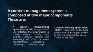 A content management system is
composed of two major components.
These are:
• A content management
application (CMA) is a graphical
user interface that allows users to
create, delete, modify, and
publish content without the
knowledge of HTML or other
programming languages ​
​
necessary to create web pages.
• A content delivery application
(CDA) is responsible for the back-
end services. It manages as well
as delivers content after being
framed in the CMA.
 