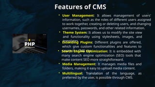 Features of CMS
• User Management: It allows management of users'
information, such as the roles of different users assigned
to work together, creating or deleting users, and changing
usernames, passwords, and other related information.
• Theme System: It allows us to modify the site view
and functionality using stylesheets, images, and
templates.
• Extending Plugins: Different plugins are offered,
which give custom functionalities and features to
create the CMS site.
• Search Engine Optimization: It is embedded with
many search engine optimization (SEO) tools that
make content SEO more straightforward.
• Media Management: It manages media files and
folders, making it easy to upload media content.
• Multilingual: Translation of the language, as
preferred by the user, is possible through CMS.
 