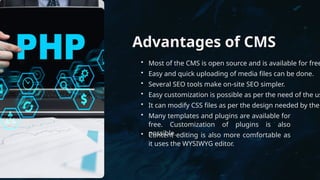 Advantages of CMS
• Most of the CMS is open source and is available for free
• Easy and quick uploading of media files can be done.
• Several SEO tools make on-site SEO simpler.
• Easy customization is possible as per the need of the us
• It can modify CSS files as per the design needed by the
• Many templates and plugins are available for
free. Customization of plugins is also
possible.
• Content editing is also more comfortable as
it uses the WYSIWYG editor.
 