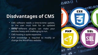 Disdvantages of CMS
• CMS software needs a time-to-time update,
so the user must look for an updated
version.
• Using different plugins can make your
website heavy and challenging to run.
• CMS hosting is quite expansive.
• PHP knowledge is required to modify or
change the WordPress website.
 