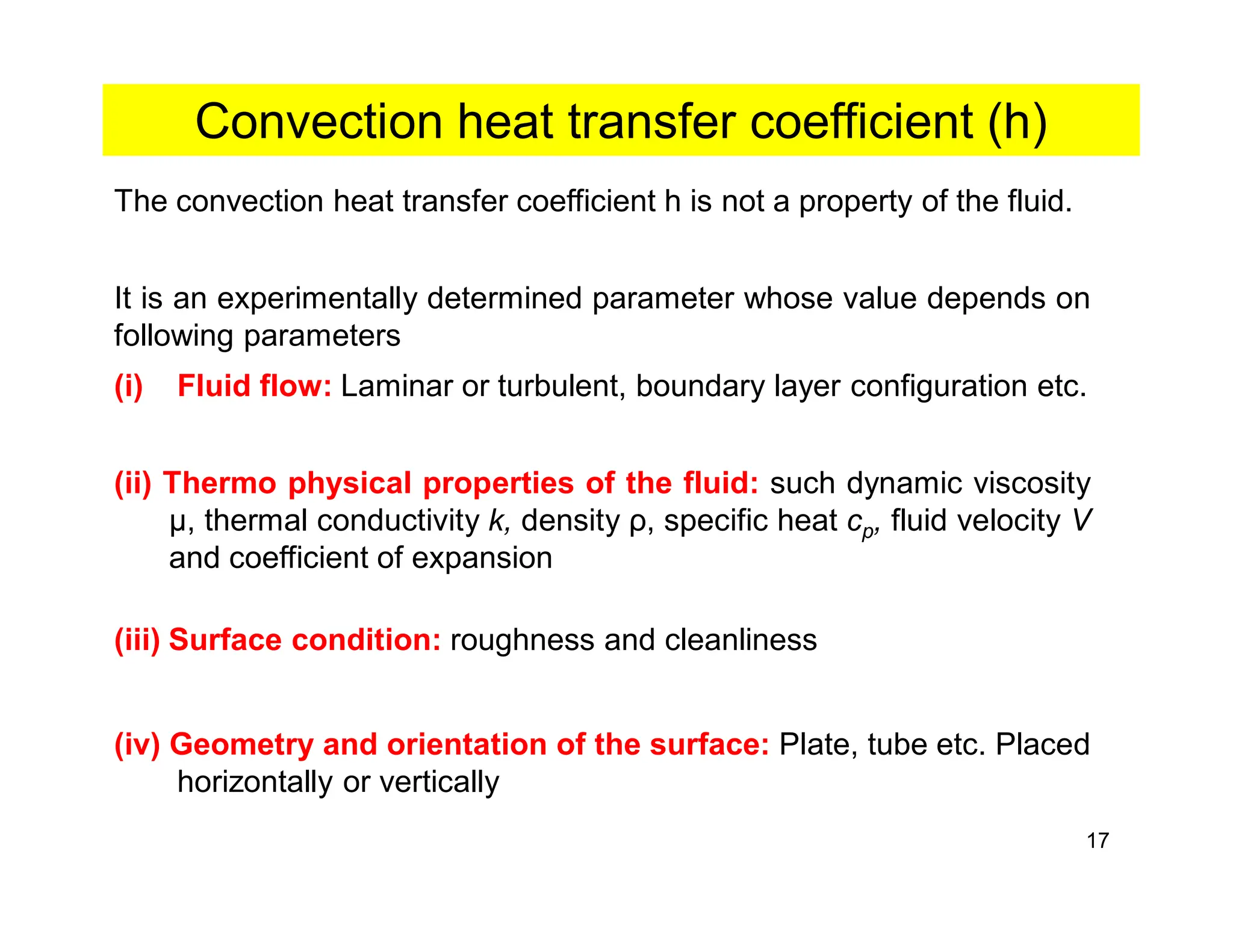 17
Convection heat transfer coefficient (h)
The convection heat transfer coefficient h is not a property of the fluid.
It is an experimentally determined parameter whose value depends on
following parameters
(i) Fluid flow: Laminar or turbulent, boundary layer configuration etc.
(ii) Thermo physical properties of the fluid: such dynamic viscosity
μ, thermal conductivity k, density ρ, specific heat cp, fluid velocity V
and coefficient of expansion
(iii) Surface condition: roughness and cleanliness
(iv) Geometry and orientation of the surface: Plate, tube etc. Placed
horizontally or vertically
 