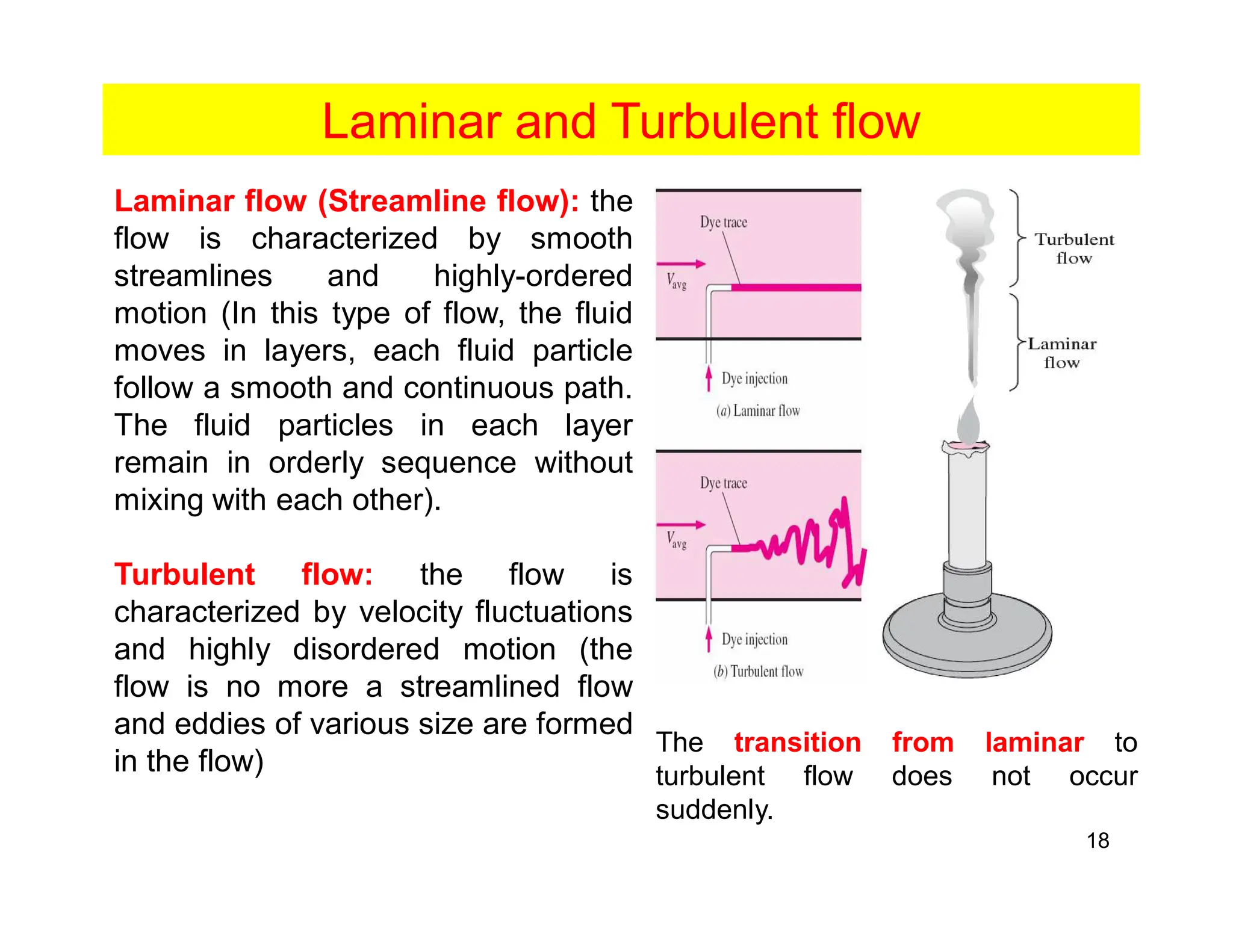 18
Laminar and Turbulent flow
Laminar flow (Streamline flow): the
flow is characterized by smooth
streamlines and highly-ordered
motion (In this type of flow, the fluid
moves in layers, each fluid particle
follow a smooth and continuous path.
The fluid particles in each layer
remain in orderly sequence without
mixing with each other).
Turbulent flow: the flow is
characterized by velocity fluctuations
and highly disordered motion (the
flow is no more a streamlined flow
and eddies of various size are formed
in the flow)
The transition from laminar to
turbulent flow does not occur
suddenly.
 