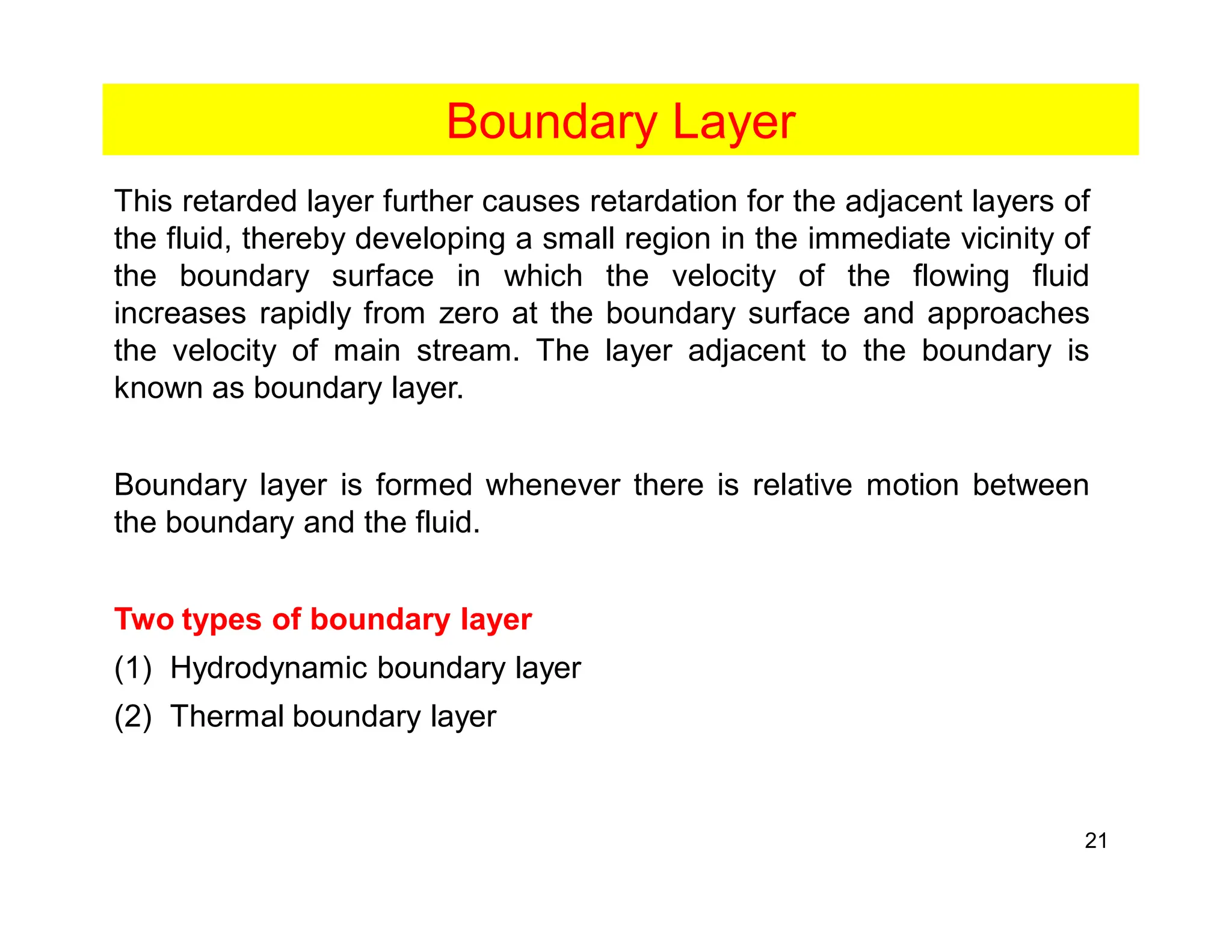 21
Boundary Layer
This retarded layer further causes retardation for the adjacent layers of
the fluid, thereby developing a small region in the immediate vicinity of
the boundary surface in which the velocity of the flowing fluid
increases rapidly from zero at the boundary surface and approaches
the velocity of main stream. The layer adjacent to the boundary is
known as boundary layer.
Boundary layer is formed whenever there is relative motion between
the boundary and the fluid.
Two types of boundary layer
(1) Hydrodynamic boundary layer
(2) Thermal boundary layer
 
