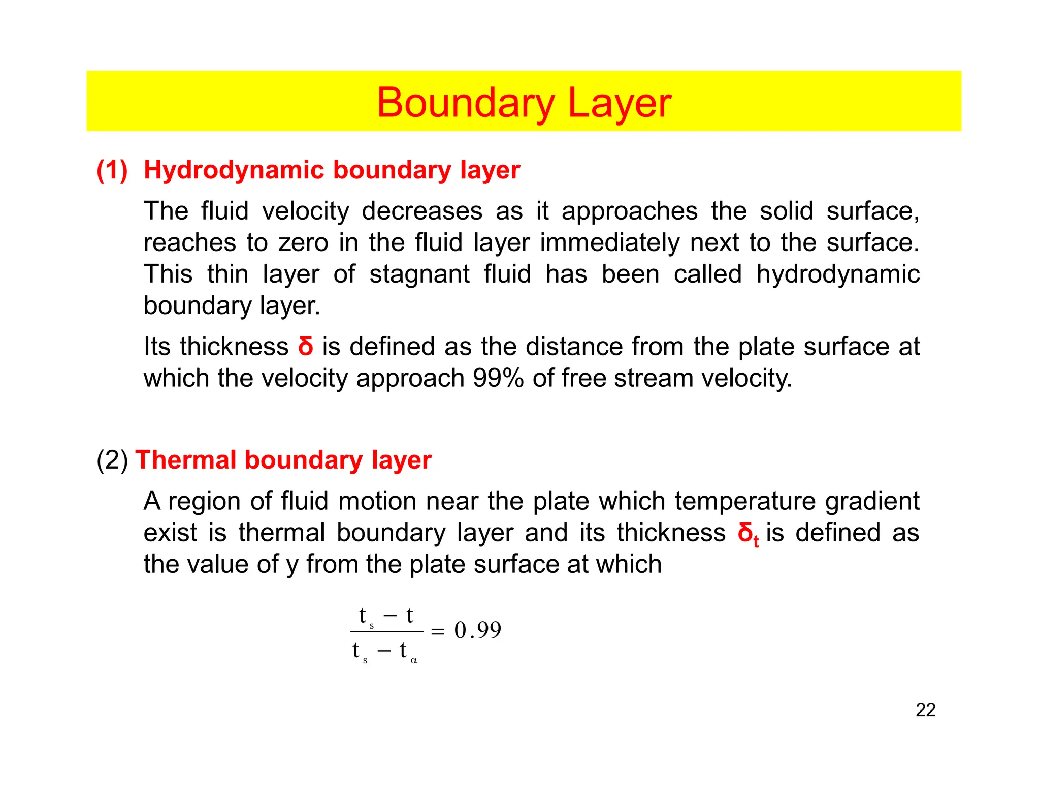 22
Boundary Layer
(1) Hydrodynamic boundary layer
The fluid velocity decreases as it approaches the solid surface,
reaches to zero in the fluid layer immediately next to the surface.
This thin layer of stagnant fluid has been called hydrodynamic
boundary layer.
Its thickness δ is defined as the distance from the plate surface at
which the velocity approach 99% of free stream velocity.
(2) Thermal boundary layer
A region of fluid motion near the plate which temperature gradient
exist is thermal boundary layer and its thickness δt is defined as
the value of y from the plate surface at which
99
.
0
t
t
t
t
s
s
=
-
-
a
 