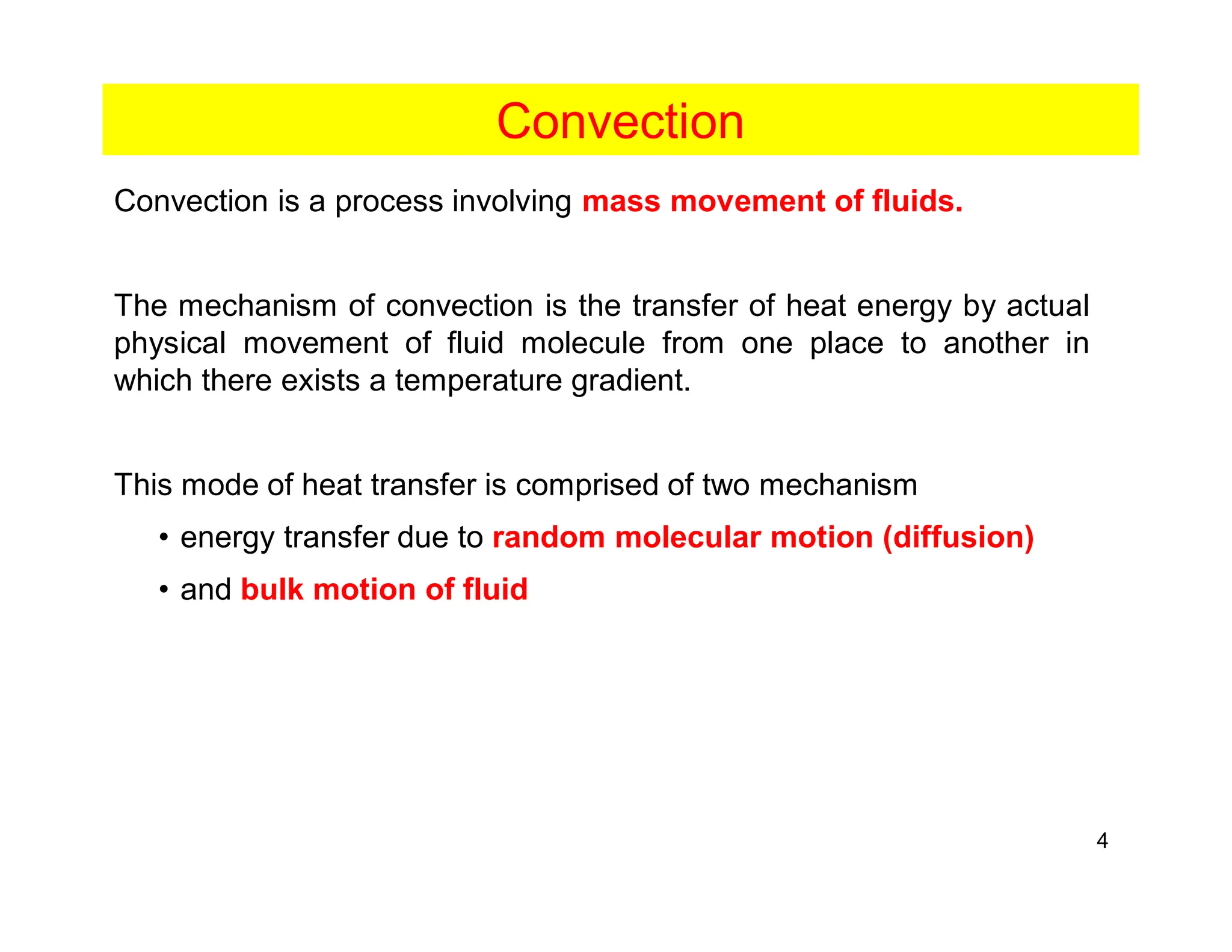 4
Convection
Convection is a process involving mass movement of fluids.
The mechanism of convection is the transfer of heat energy by actual
physical movement of fluid molecule from one place to another in
which there exists a temperature gradient.
This mode of heat transfer is comprised of two mechanism
• energy transfer due to random molecular motion (diffusion)
• and bulk motion of fluid
 