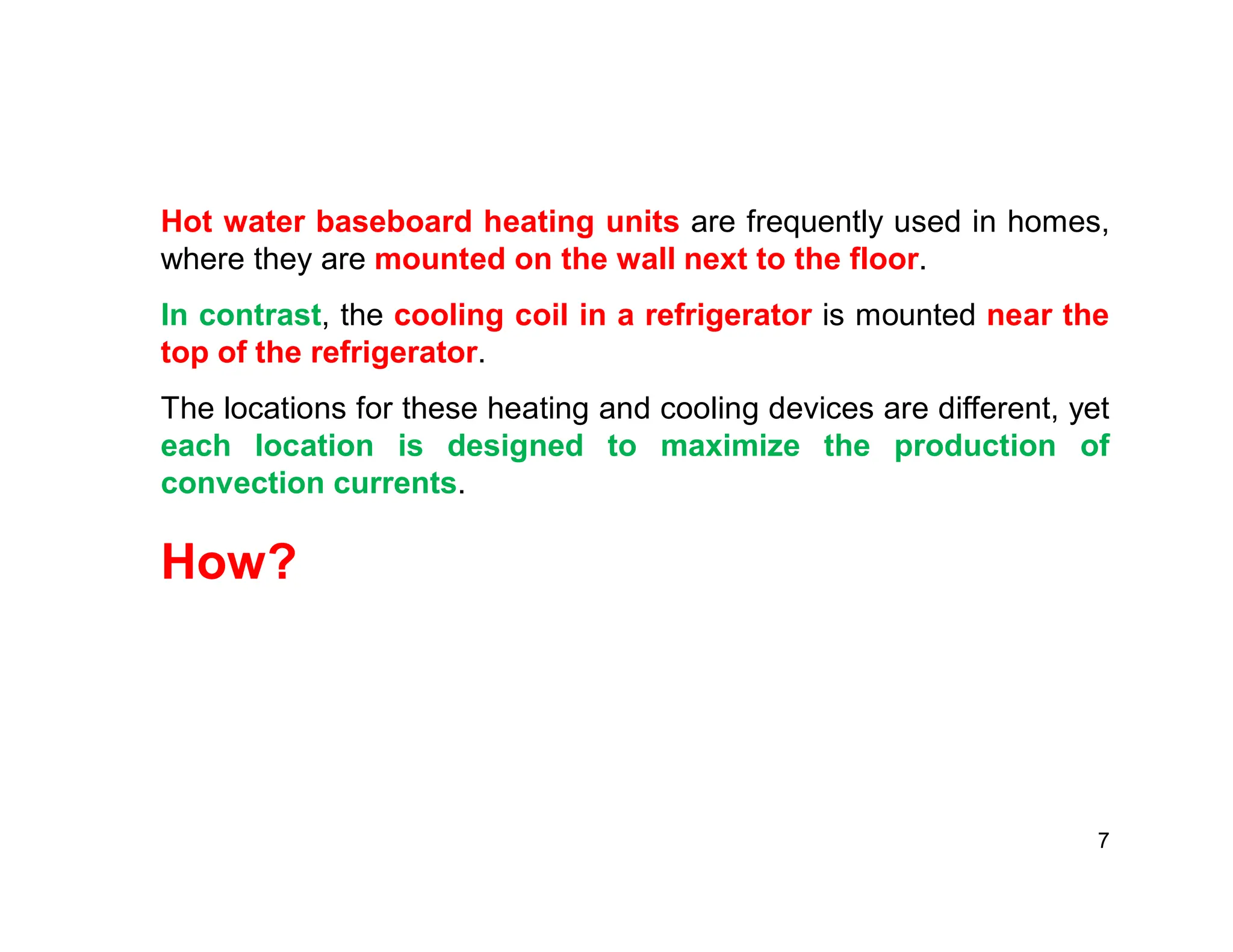 7
Hot water baseboard heating units are frequently used in homes,
where they are mounted on the wall next to the floor.
In contrast, the cooling coil in a refrigerator is mounted near the
top of the refrigerator.
The locations for these heating and cooling devices are different, yet
each location is designed to maximize the production of
convection currents.
How?
 