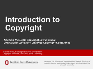 Introduction to
Copyright
Disclaimer: The information in this presentation is not legal advice, nor is
Copyright Services legal counsel to the university or any members of the
university community.
Keeping the Beat: Copyright Law in Music
2018 Miami University Libraries Copyright Conference
Maria Scheid, Copyright Services Coordinator
Copyright Services, The Ohio State University
 