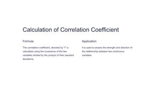 Calculation of Correlation Coefficient
Formula
The correlation coefficient, denoted by "r" is
calculated using the covariance of the two
variables divided by the product of their standard
deviations.
Application
It is used to assess the strength and direction of
the relationship between two continuous
variables.
 