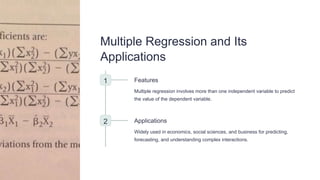 Multiple Regression and Its
Applications
1 Features
Multiple regression involves more than one independent variable to predict
the value of the dependent variable.
2 Applications
Widely used in economics, social sciences, and business for predicting,
forecasting, and understanding complex interactions.
 