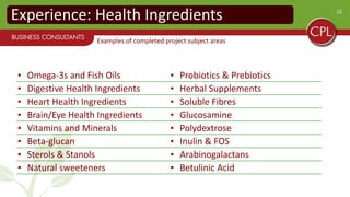 12
Experience: Health Ingredients
• Omega-3s and Fish Oils • Probiotics & Prebiotics
• Digestive Health Ingredients • Herbal Supplements
• Heart Health Ingredients • Soluble Fibres
• Brain/Eye Health Ingredients • Glucosamine
• Vitamins and Minerals • Polydextrose
• Beta-glucan • Inulin & FOS
• Sterols & Stanols • Arabinogalactans
• Natural sweeteners • Betulinic Acid
Examples of completed project subject areas
 