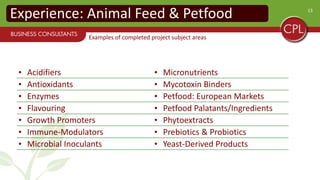 13
Experience: Animal Feed & Petfood
• Acidifiers • Micronutrients
• Antioxidants • Mycotoxin Binders
• Enzymes • Petfood: European Markets
• Flavouring • Petfood Palatants/Ingredients
• Growth Promoters • Phytoextracts
• Immune-Modulators • Prebiotics & Probiotics
• Microbial Inoculants • Yeast-Derived Products
Examples of completed project subject areas
 